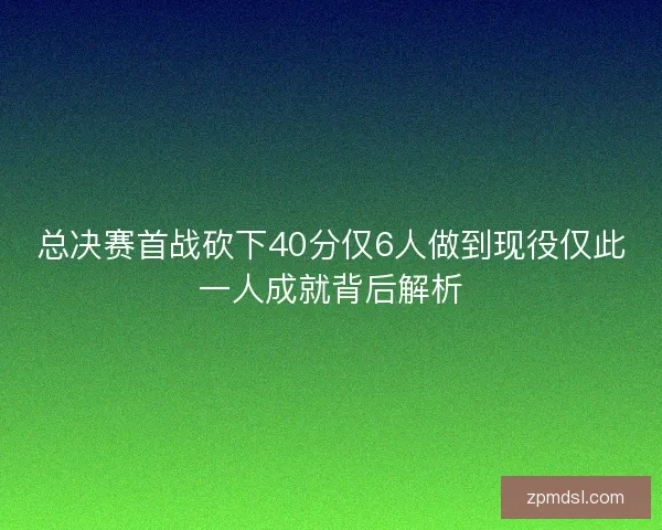 总决赛首战砍下40分仅6人做到现役仅此一人成就背后解析