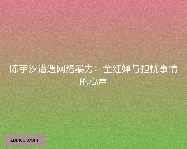 陈芋汐遭遇网络暴力：全红婵与担忧事情的心声
