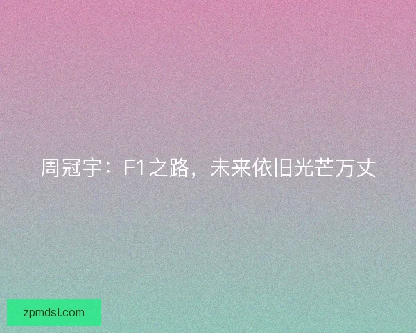 周冠宇：F1之路，未来依旧光芒万丈