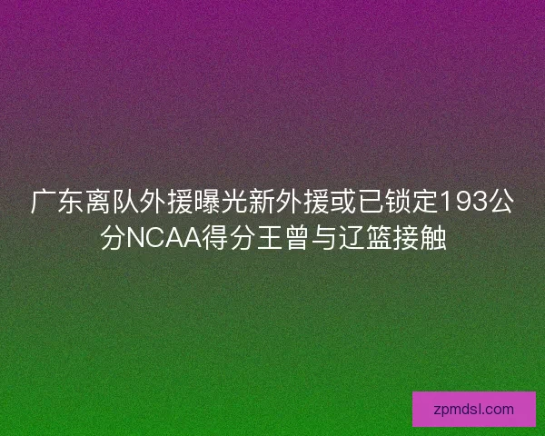 广东离队外援曝光新外援或已锁定193公分NCAA得分王曾与辽篮接触