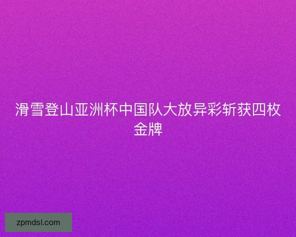 滑雪登山亚洲杯中国队大放异彩斩获四枚金牌