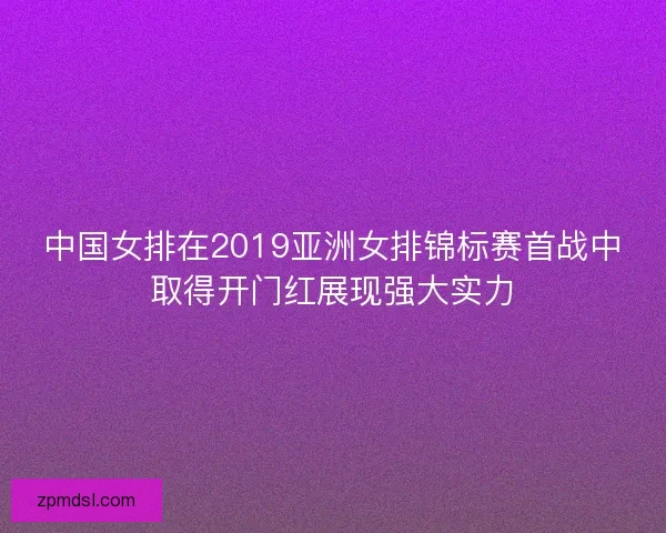 中国女排在2019亚洲女排锦标赛首战中取得开门红展现强大实力