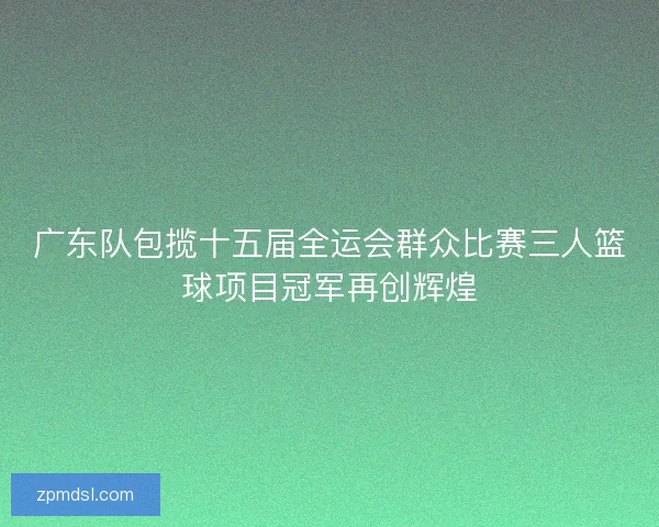 广东队包揽十五届全运会群众比赛三人篮球项目冠军再创辉煌