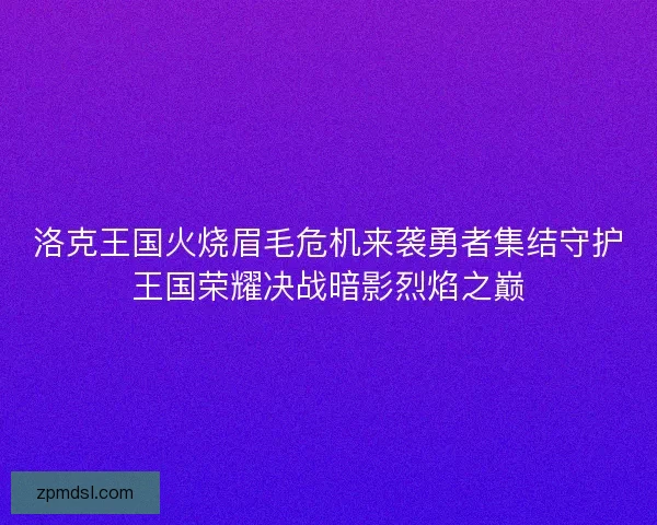 洛克王国火烧眉毛危机来袭勇者集结守护王国荣耀决战暗影烈焰之巅