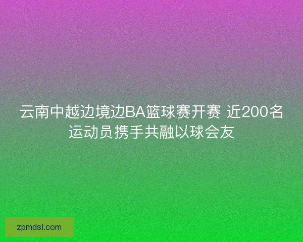 云南中越边境边BA篮球赛开赛 近200名运动员携手共融以球会友