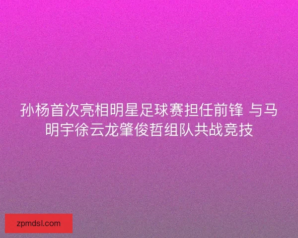 孙杨首次亮相明星足球赛担任前锋 与马明宇徐云龙肇俊哲组队共战竞技