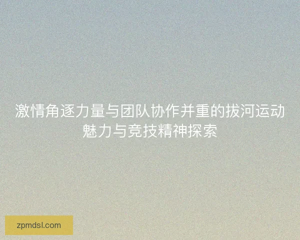 激情角逐力量与团队协作并重的拔河运动魅力与竞技精神探索