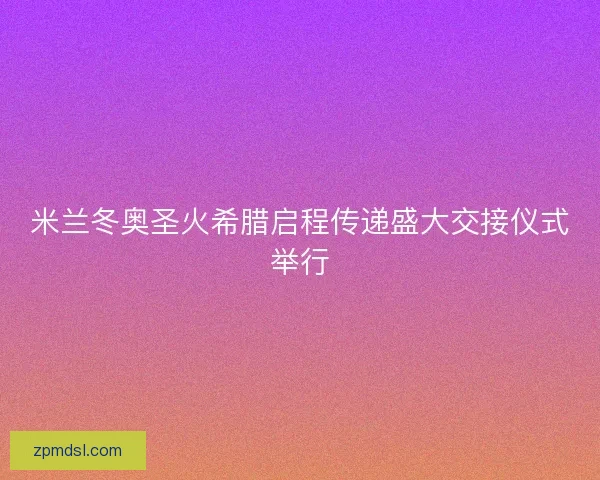 米兰冬奥圣火希腊启程传递盛大交接仪式举行