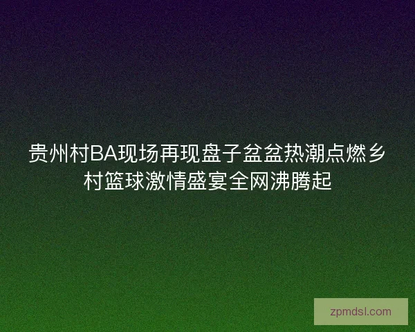 贵州村BA现场再现盘子盆盆热潮点燃乡村篮球激情盛宴全网沸腾起