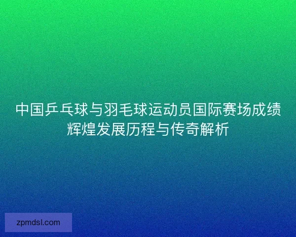 中国乒乓球与羽毛球运动员国际赛场成绩辉煌发展历程与传奇解析