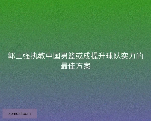 郭士强执教中国男篮或成提升球队实力的最佳方案