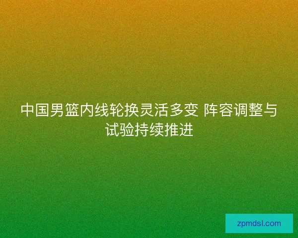 中国男篮内线轮换灵活多变 阵容调整与试验持续推进