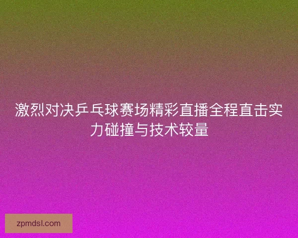 激烈对决乒乓球赛场精彩直播全程直击实力碰撞与技术较量