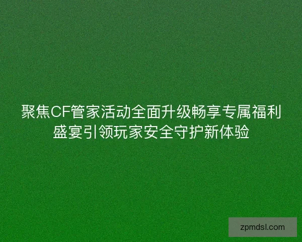 聚焦CF管家活动全面升级畅享专属福利盛宴引领玩家安全守护新体验