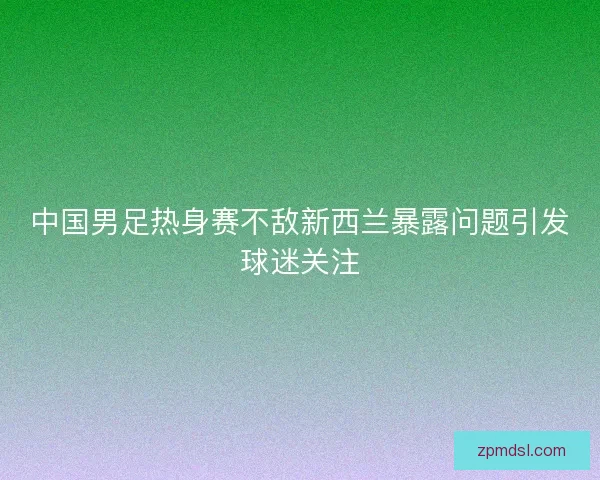中国男足热身赛不敌新西兰暴露问题引发球迷关注