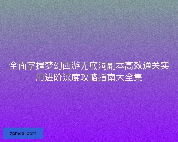 全面掌握梦幻西游无底洞副本高效通关实用进阶深度攻略指南大全集