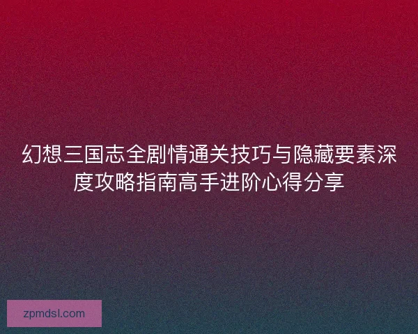 幻想三国志全剧情通关技巧与隐藏要素深度攻略指南高手进阶心得分享