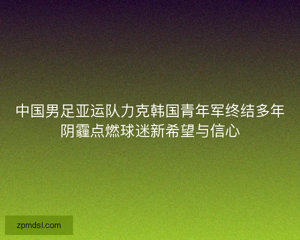 中国男足亚运队力克韩国青年军终结多年阴霾点燃球迷新希望与信心