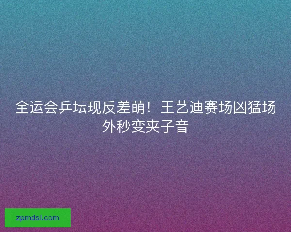 全运会乒坛现反差萌！王艺迪赛场凶猛场外秒变夹子音