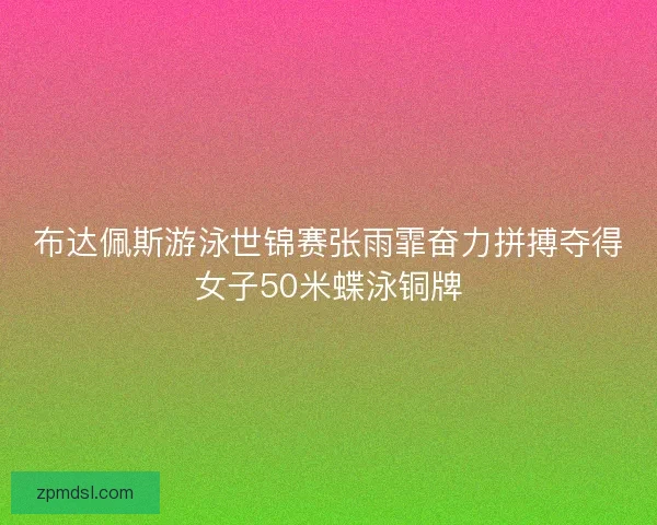 布达佩斯游泳世锦赛张雨霏奋力拼搏夺得女子50米蝶泳铜牌