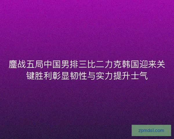 鏖战五局中国男排三比二力克韩国迎来关键胜利彰显韧性与实力提升士气