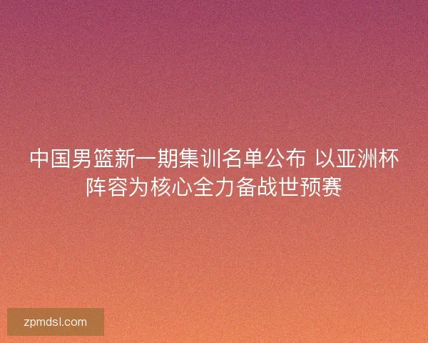 中国男篮新一期集训名单公布 以亚洲杯阵容为核心全力备战世预赛