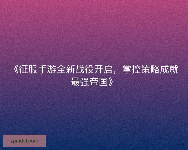 《征服手游全新战役开启，掌控策略成就最强帝国》